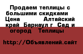 Продаем теплицы с большими скидками! › Цена ­ 4 800 - Алтайский край, Барнаул г. Сад и огород » Теплицы   